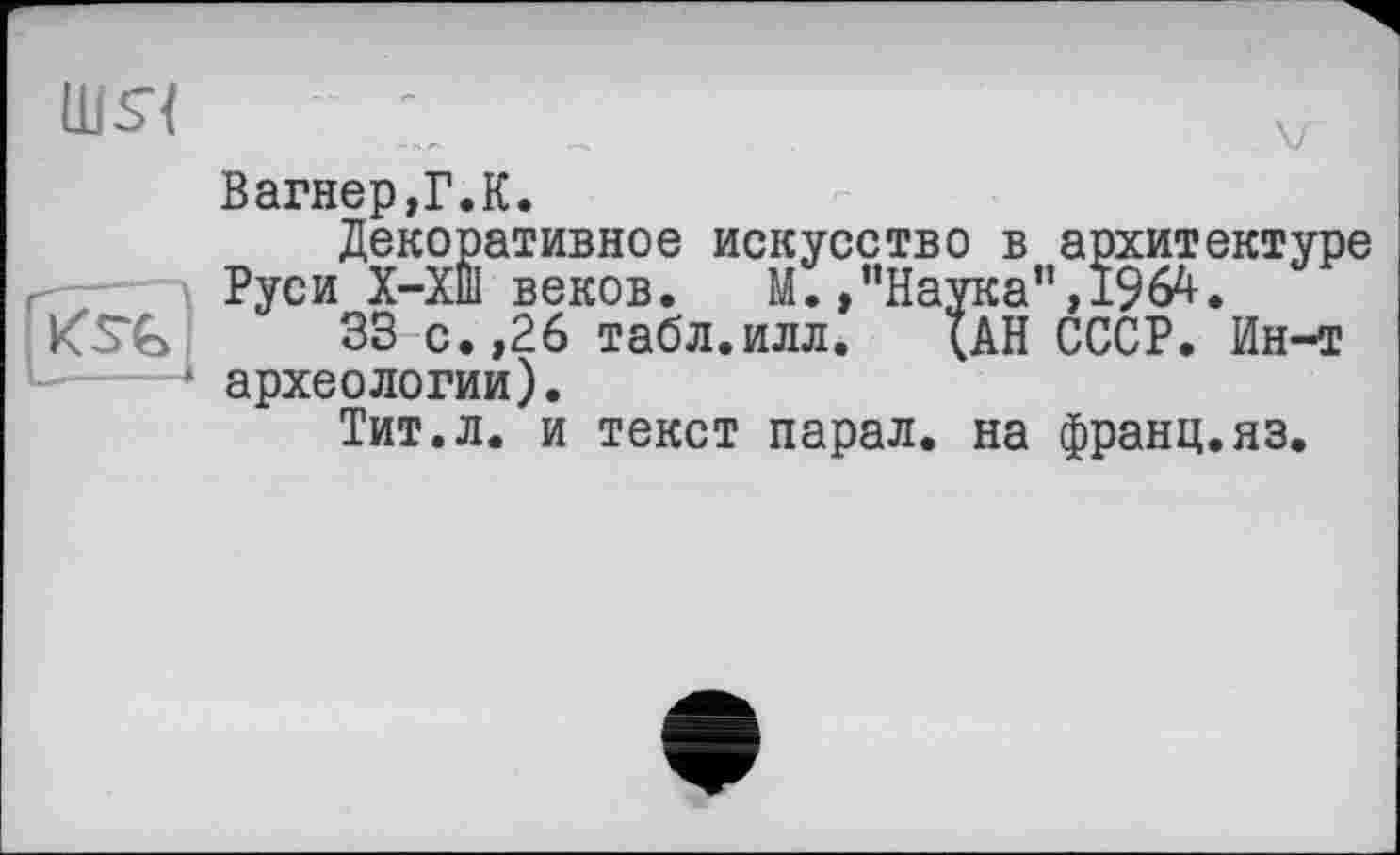 ﻿Шь“{ і	лл
Вагнер,Г.К.
Декоративное искусство в архитектуре Руси Х-ХШ веков.	М. »’’Наука’’,1964.
33 с. ,26 табл.илл. (АН СССР. Ин-т -----к археологии).
Тит.л. и текст парал. на франц.яз.